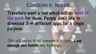 Consumer needs
Travellers want a tool which will do most of
the work for them. People don't like to
download 3-4 different apps for a single
purpose.
This will serve to all common travelers. Easy
manage and handle any bookings.
 