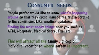 Consumer needs
People prefer would like to know what’s happening
around so that they could manage the trip according
to the conditions. Like weather updates..
Finding the most needy things near you such as
ATM, Hospitals, Medical Store, Fuel etc.
This will attract all the family , group or
individual vacationer where safety is important.
 