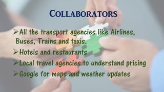 Collaborators
All the transport agencies like Airlines,
Buses, Trains and taxis.
Hotels and restaurants
Local travel agencies to understand pricing
Google for maps and weather updates
 