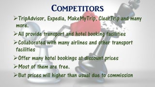 Competitors
TripAdvisor, Expedia, MakeMyTrip, ClearTrip and many
more.
All provide transport and hotel booking facilities
Collaborated with many airlines and other transport
facilities
Offer many hotel bookings at discount prices
Most of them are free.
But prices will higher than usual due to commission
 