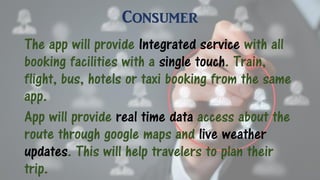 Consumer
The app will provide Integrated service with all
booking facilities with a single touch. Train,
flight, bus, hotels or taxi booking from the same
app.
App will provide real time data access about the
route through google maps and live weather
updates. This will help travelers to plan their
trip.
 