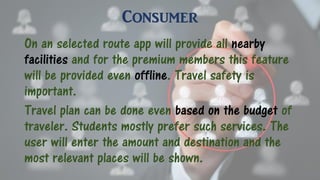 Consumer
On an selected route app will provide all nearby
facilities and for the premium members this feature
will be provided even offline. Travel safety is
important.
Travel plan can be done even based on the budget of
traveler. Students mostly prefer such services. The
user will enter the amount and destination and the
most relevant places will be shown.
 