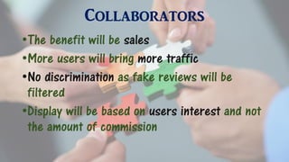 Collaborators
•The benefit will be sales
•More users will bring more traffic
•No discrimination as fake reviews will be
filtered
•Display will be based on users interest and not
the amount of commission
 