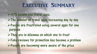 Executive Summary
47% people use travel apps.
The number of travel apps increasing day by day
People are frustrated using several apps for one
purpose
They are in dilemma on which one to trust
Fake reviews for promotion has become a problem
People are becoming more aware of the price
 