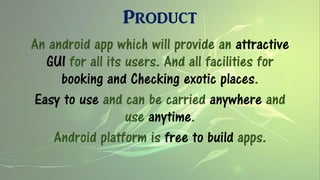 Product
An android app which will provide an attractive
GUI for all its users. And all facilities for
booking and Checking exotic places.
Easy to use and can be carried anywhere and
use anytime.
Android platform is free to build apps.
 