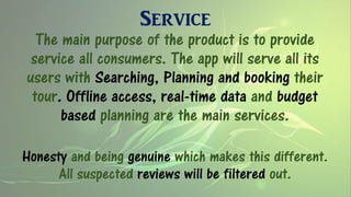 Service
The main purpose of the product is to provide
service all consumers. The app will serve all its
users with Searching, Planning and booking their
tour. Offline access, real-time data and budget
based planning are the main services.
Honesty and being genuine which makes this different.
All suspected reviews will be filtered out.
 