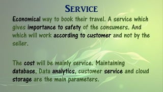 Service
Economical way to book their travel. A service which
gives importance to safety of the consumers. And
which will work according to customer and not by the
seller.
The cost will be mainly service. Maintaining
database, Data analytics, customer service and cloud
storage are the main parameters.
 