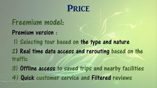 Price
Freemium model:
Premium version :
1) Selecting tour based on the type and nature
2) Real time data access and rerouting based on the
traffic
3) Offline access to saved trips and nearby facilities
4) Quick customer service and Filtered reviews
 