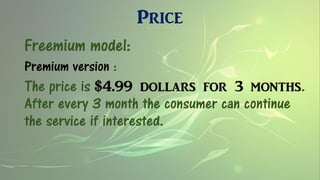 Price
Freemium model:
Premium version :
The price is $4.99 dollars for 3 months.
After every 3 month the consumer can continue
the service if interested.
 