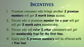 Incentives
1. Premium consumer who brings another 2 premium
members will get 3 month bonus access.
2. Person who is premium member for a year will get
will get 3 month extra membership.
3. Person who will refer 5 other consumers will get
his membership free for the first time.
4. Every year 5 premium members will be offered with
a free tour.
 
