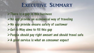 Executive Summary
There is a gap in this business
No app provide an economical way of traveling
No app provide ensure safety of customer
Get-A-Way aims to fill this gap
People should pay right amount and should travel safe
A good service is what an consumer expect
 