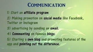 Communication
1) Start an affiliate program
2) Making promotion on social media like Facebook,
Twitter or Instagram
3) advertising by sending an email.
4) Commenting on famous blogs.
5) Starting a own blog and promoting features of the
app and pointing out the difference.
 