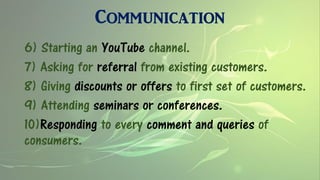 Communication
6) Starting an YouTube channel.
7) Asking for referral from existing customers.
8) Giving discounts or offers to first set of customers.
9) Attending seminars or conferences.
10)Responding to every comment and queries of
consumers.
 