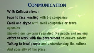 Communication
With Collaborators :
Face to face meeting with big companies
Email and skype with small companies or travel
agencies
Showing our concern regarding the people and making
effort to work with the government to ensure safety
Talking to local people and understanding the culture
And specialty of the place.
 
