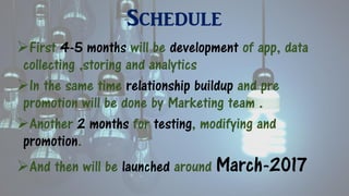 Schedule
First 4-5 months will be development of app, data
collecting ,storing and analytics
In the same time relationship buildup and pre
promotion will be done by Marketing team .
Another 2 months for testing, modifying and
promotion.
And then will be launched around March-2017
 
