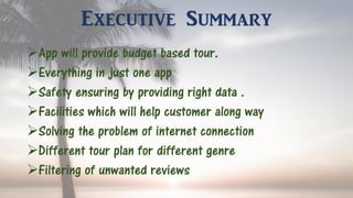 Executive Summary
App will provide budget based tour.
Everything in just one app
Safety ensuring by providing right data .
Facilities which will help customer along way
Solving the problem of internet connection
Different tour plan for different genre
Filtering of unwanted reviews
 