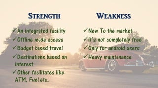 Strength
An integrated facility
Offline mode access
Budget based travel
Destinations based on
interest
Other facilitates like
ATM, Fuel etc.
Weakness
New To the market
It’s not completely free
Only for android users
Heavy maintenance
 
