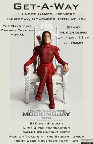 Get-A-WayHunger Games Premiere
Thursday, November 19th at 7pm
The Oaks Mall
Carmike Theater
MuviXL
$10 per Student
Limit 2 per transaction
callutheran.edu/tickets
Start
purchasing
on Nov. 11th
at noon
Pick Up Tickets at the Student Union
Front Desk November 16th-18th
 