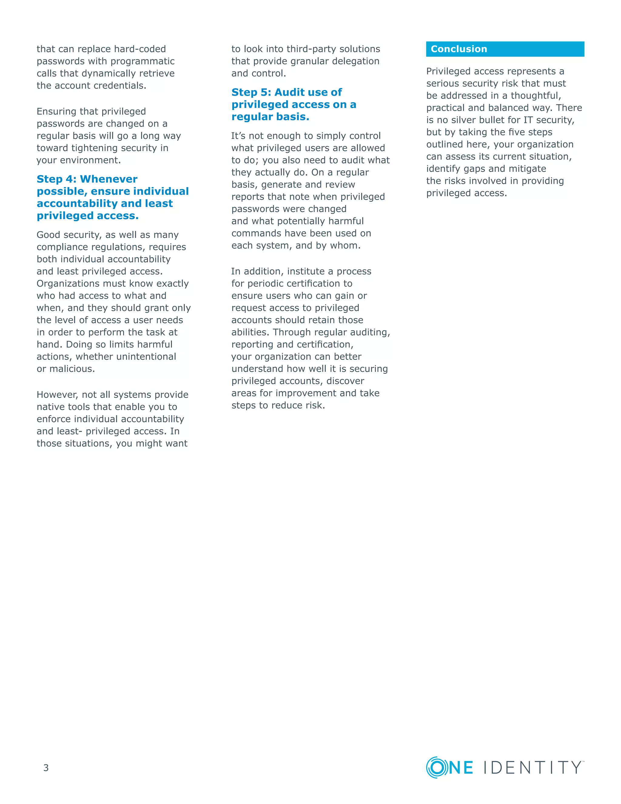 3
that can replace hard-coded
passwords with programmatic
calls that dynamically retrieve
the account credentials.
Ensuring that privileged
passwords are changed on a
regular basis will go a long way
toward tightening security in
your environment.
Step 4: Whenever
possible, ensure individual
accountability and least
privileged access.
Good security, as well as many
compliance regulations, requires
both individual accountability
and least privileged access.
Organizations must know exactly
who had access to what and
when, and they should grant only
the level of access a user needs
in order to perform the task at
hand. Doing so limits harmful
actions, whether unintentional
or malicious.
However, not all systems provide
native tools that enable you to
enforce individual accountability
and least- privileged access. In
those situations, you might want
to look into third-party solutions
that provide granular delegation
and control.
Step 5: Audit use of
privileged access on a
regular basis.
It’s not enough to simply control
what privileged users are allowed
to do; you also need to audit what
they actually do. On a regular
basis, generate and review
reports that note when privileged
passwords were changed
and what potentially harmful
commands have been used on
each system, and by whom.
In addition, institute a process
for periodic certification to
ensure users who can gain or
request access to privileged
accounts should retain those
abilities. Through regular auditing,
reporting and certification,
your organization can better
understand how well it is securing
privileged accounts, discover
areas for improvement and take
steps to reduce risk.
Conclusion
Privileged access represents a
serious security risk that must
be addressed in a thoughtful,
practical and balanced way. There
is no silver bullet for IT security,
but by taking the five steps
outlined here, your organization
can assess its current situation,
identify gaps and mitigate
the risks involved in providing
privileged access.
 