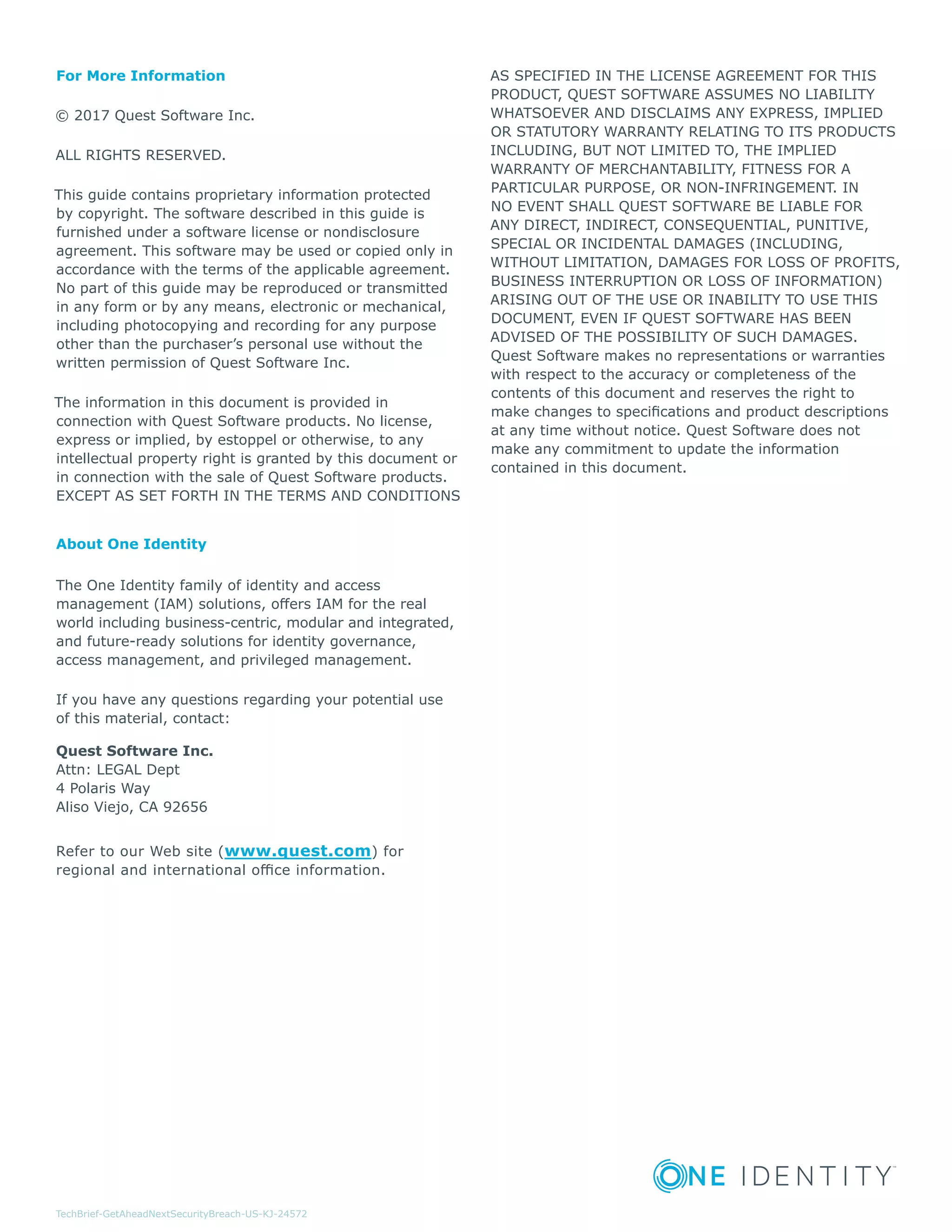 TechBrief-GetAheadNextSecurityBreach-US-KJ-24572
For More Information
© 2017 Quest Software Inc.
ALL RIGHTS RESERVED.
This guide contains proprietary information protected
by copyright. The software described in this guide is
furnished under a software license or nondisclosure
agreement. This software may be used or copied only in
accordance with the terms of the applicable agreement.
No part of this guide may be reproduced or transmitted
in any form or by any means, electronic or mechanical,
including photocopying and recording for any purpose
other than the purchaser’s personal use without the
written permission of Quest Software Inc.
The information in this document is provided in
connection with Quest Software products. No license,
express or implied, by estoppel or otherwise, to any
intellectual property right is granted by this document or
in connection with the sale of Quest Software products.
EXCEPT AS SET FORTH IN THE TERMS AND CONDITIONS
AS SPECIFIED IN THE LICENSE AGREEMENT FOR THIS
PRODUCT, QUEST SOFTWARE ASSUMES NO LIABILITY
WHATSOEVER AND DISCLAIMS ANY EXPRESS, IMPLIED
OR STATUTORY WARRANTY RELATING TO ITS PRODUCTS
INCLUDING, BUT NOT LIMITED TO, THE IMPLIED
WARRANTY OF MERCHANTABILITY, FITNESS FOR A
PARTICULAR PURPOSE, OR NON-INFRINGEMENT. IN
NO EVENT SHALL QUEST SOFTWARE BE LIABLE FOR
ANY DIRECT, INDIRECT, CONSEQUENTIAL, PUNITIVE,
SPECIAL OR INCIDENTAL DAMAGES (INCLUDING,
WITHOUT LIMITATION, DAMAGES FOR LOSS OF PROFITS,
BUSINESS INTERRUPTION OR LOSS OF INFORMATION)
ARISING OUT OF THE USE OR INABILITY TO USE THIS
DOCUMENT, EVEN IF QUEST SOFTWARE HAS BEEN
ADVISED OF THE POSSIBILITY OF SUCH DAMAGES.
Quest Software makes no representations or warranties
with respect to the accuracy or completeness of the
contents of this document and reserves the right to
make changes to specifications and product descriptions
at any time without notice. Quest Software does not
make any commitment to update the information
contained in this document.
About One Identity
The One Identity family of identity and access
management (IAM) solutions, offers IAM for the real
world including business-centric, modular and integrated,
and future-ready solutions for identity governance,
access management, and privileged management.
If you have any questions regarding your potential use
of this material, contact:
Quest Software Inc.
Attn: LEGAL Dept
4 Polaris Way
Aliso Viejo, CA 92656
Refer to our Web site (www.quest.com) for
regional and international office information.
 