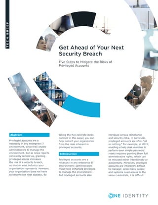 TECHBRIEF
Five Steps to Mitigate the Risks of
Privileged Accounts
Get Ahead of Your Next
Security Breach
Abstract
Privileged accounts are a
necessity in any enterprise IT
environment, since they enable
administrators to manage the
environment. But as news reports
constantly remind us, granting
privileged access increases
the risk of a security breach,
no matter what industry your
organization represents. However,
your organization does not have
to become the next statistic. By
taking the five concrete steps
outlined in this paper, you can
help protect your organization
from the risks inherent in
privileged accounts.
Introduction
Privileged accounts are a
necessity in any enterprise IT
environment: administrators
must have enhanced privileges
to manage the environment.
But privileged accounts also
introduce serous compliance
and security risks. In particular,
privileged accounts are often “all
or nothing.” For example, in UNIX,
enabling a help desk member to
perform even simple password
resets requires granting them full
administrative rights, which can
be misused either intentionally or
accidentally. Moreover, privileged
accounts are inherently difficult
to manage; since many people
and systems need access to the
same credentials, it is difficult
 