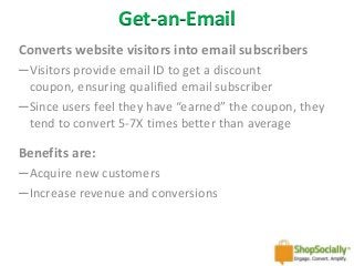 Get-an-Email
Converts website visitors into email subscribers
─Visitors provide email ID to get a discount
coupon, ensuring qualified email subscriber
─Since users feel they have “earned” the coupon, they
tend to convert 5-7X times better than average

Benefits are:
─Acquire new customers
─Increase revenue and conversions

 