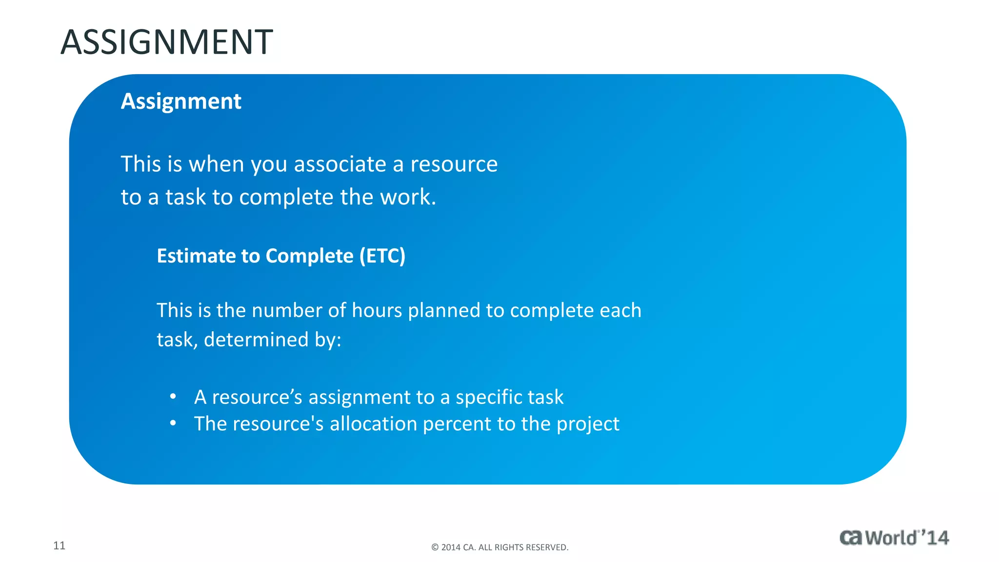 ASSIGNMENT 
Assignment 
This is when you associate a resource 
to a task to complete the work. 
Estimate to Complete (ETC) 
This is the number of hours planned to complete each 
task, determined by: 
• A resource’s assignment to a specific task 
• The resource's allocation percent to the project 
11 © 2014 CA. ALL RIGHTS RESERVED. 
 