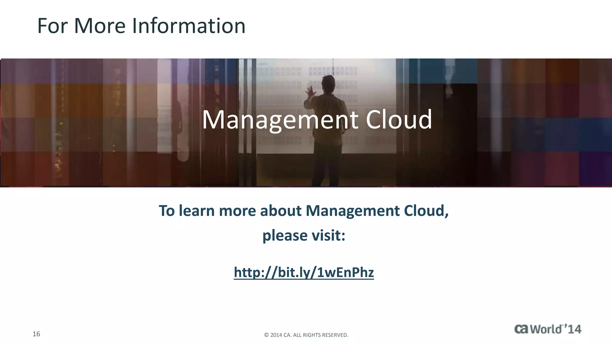 For More Information 
Insert appropriate screenshot and text overlay 
from following “More Info Graphics” slide here; 
Management Cloud 
ensure it links to correct page 
To learn more about Management Cloud, 
please visit: 
http://bit.ly/1wEnPhz 
16 © 2014 CA. ALL RIGHTS RESERVED. 
 