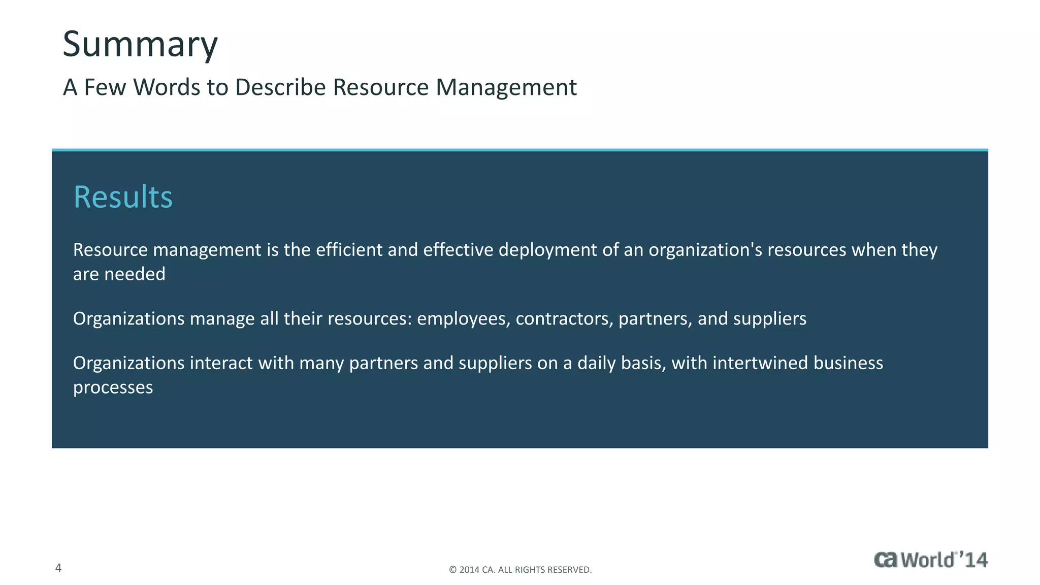 Summary 
A Few Words to Describe Resource Management 
Results 
Resource management is the efficient and effective deployment of an organization's resources when they 
are needed 
Organizations manage all their resources: employees, contractors, partners, and suppliers 
Organizations interact with many partners and suppliers on a daily basis, with intertwined business 
processes 
4 © 2014 CA. ALL RIGHTS RESERVED. 
 