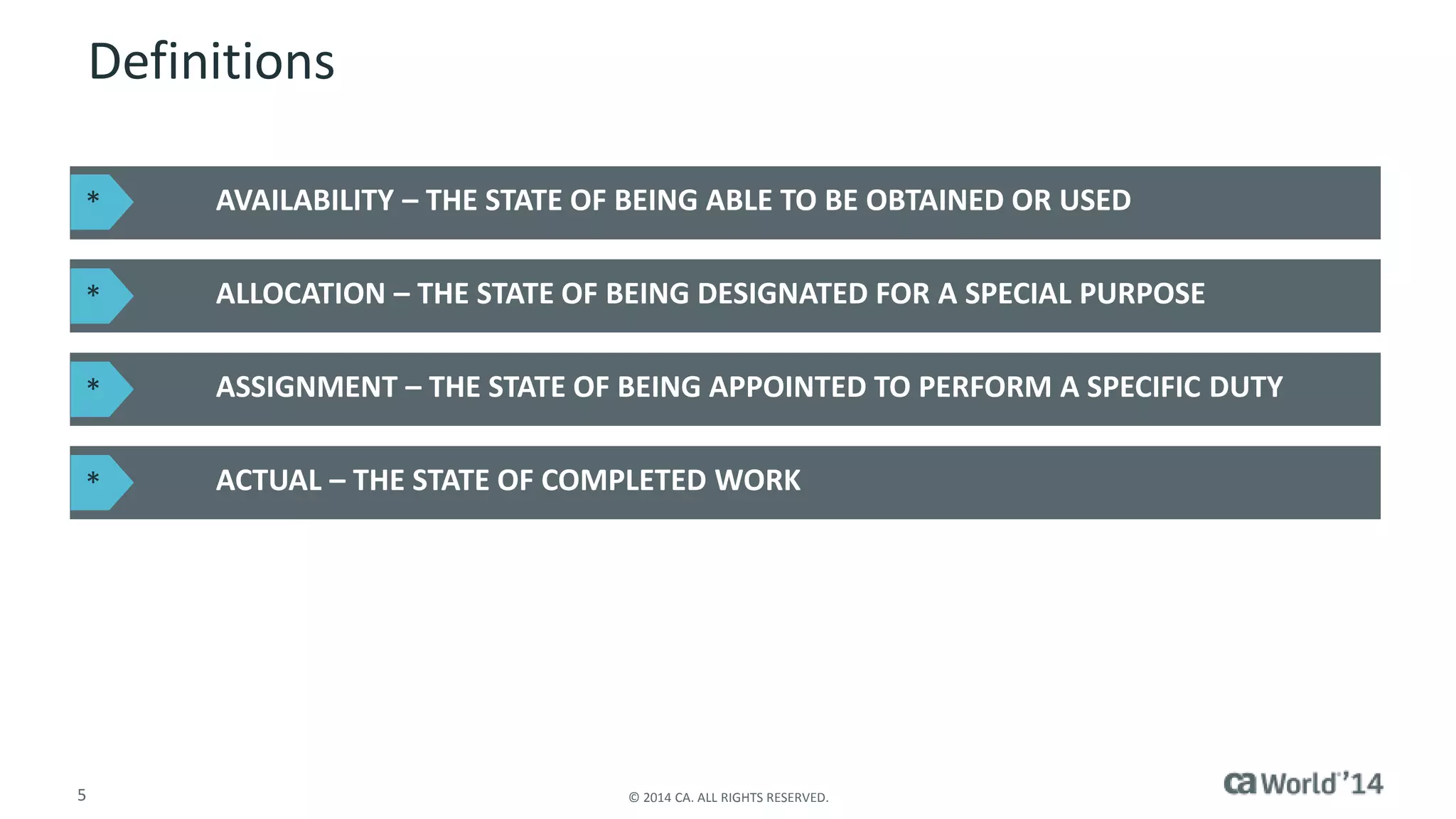 Definitions 
AVAILABILITY – THE STATE OF BEING ABLE TO BE OBTAINED OR USED 
ALLOCATION – THE STATE OF BEING DESIGNATED FOR A SPECIAL PURPOSE 
ASSIGNMENT – THE STATE OF BEING APPOINTED TO PERFORM A SPECIFIC DUTY 
ACTUAL – THE STATE OF COMPLETED WORK 
* 
* 
* 
* 
5 © 2014 CA. ALL RIGHTS RESERVED. 
 