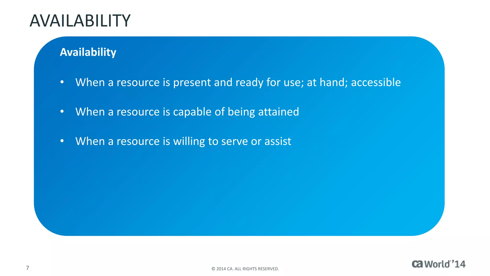 AVAILABILITY 
Availability 
• When a resource is present and ready for use; at hand; accessible 
• When a resource is capable of being attained 
• When a resource is willing to serve or assist 
7 © 2014 CA. ALL RIGHTS RESERVED. 
 