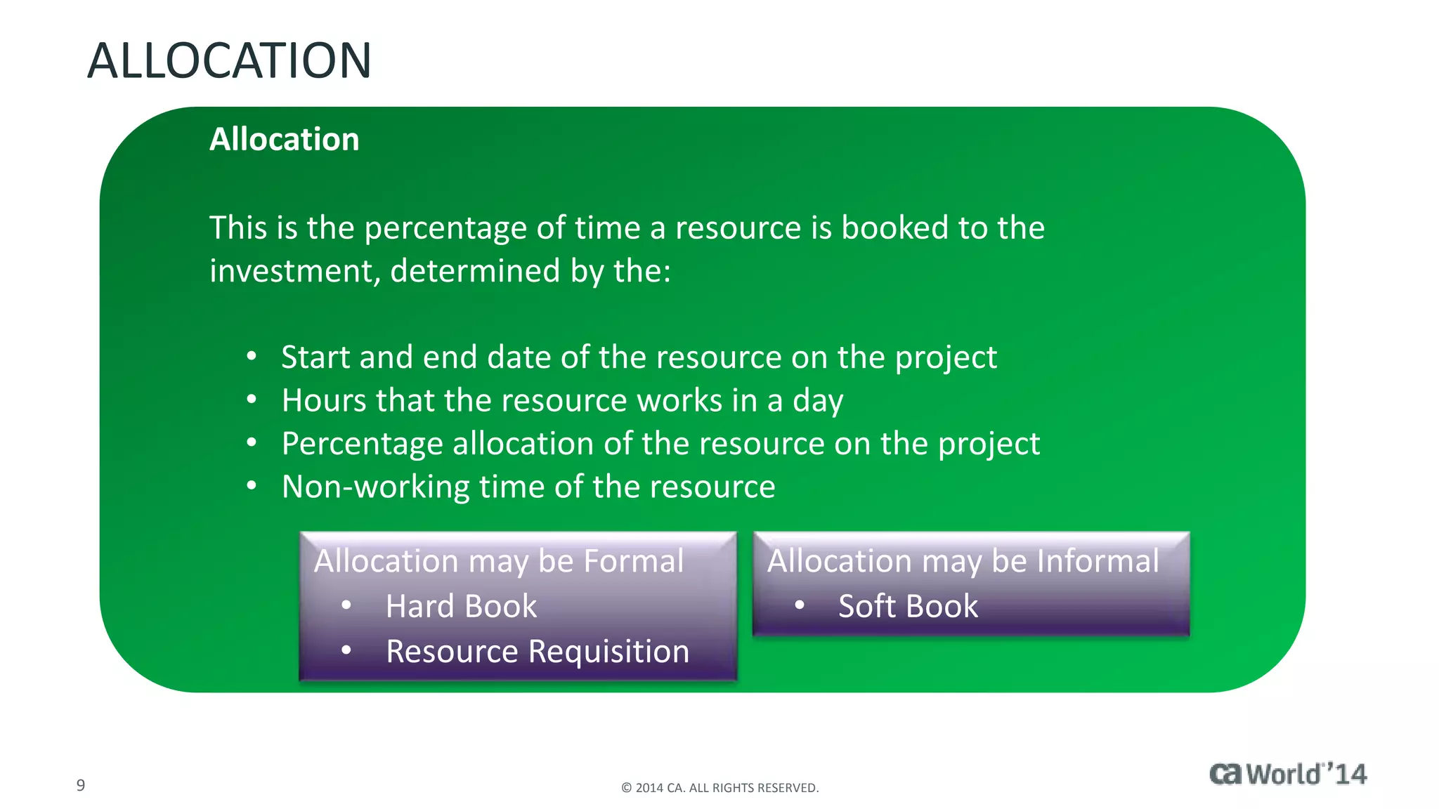 ALLOCATION 
Allocation 
This is the percentage of time a resource is booked to the 
investment, determined by the: 
• Start and end date of the resource on the project 
• Hours that the resource works in a day 
• Percentage allocation of the resource on the project 
• Non-working time of the resource 
Allocation may be Formal 
• Hard Book 
• Resource Requisition 
Allocation may be Informal 
• Soft Book 
9 © 2014 CA. ALL RIGHTS RESERVED. 
 