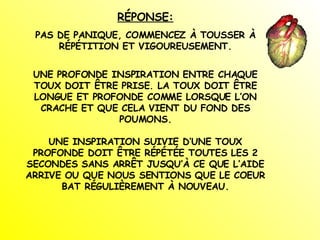 RÉPONSE: PAS DE PANIQUE, COMMENCEZ À TOUSSER À RÉPÉTITION ET VIGOUREUSEMENT. UNE PROFONDE INSPIRATION ENTRE CHAQUE TOUX DOIT ÊTRE PRISE. LA TOUX DOIT ÊTRE LONGUE ET PROFONDE COMME LORSQUE L’ON CRACHE ET QUE CELA VIENT DU FOND DES POUMONS. UNE INSPIRATION SUIVIE D’UNE TOUX PROFONDE DOIT ÊTRE RÉPÉTÉE TOUTES LES 2 SECONDES SANS ARRÊT JUSQU’À CE QUE L’AIDE ARRIVE OU QUE NOUS SENTIONS QUE LE COEUR BAT RÉGULIÈREMENT À NOUVEAU. 