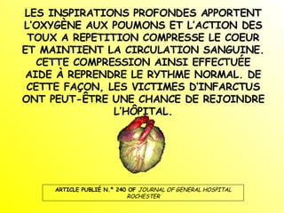 LES INSPIRATIONS PROFONDES APPORTENT L’OXYGÈNE AUX POUMONS ET L’ACTION DES TOUX A REPETITION COMPRESSE LE COEUR ET MAINTIENT LA CIRCULATION SANGUINE. CETTE COMPRESSION AINSI EFFECTUÉE AIDE À REPRENDRE LE RYTHME NORMAL. DE CETTE FAÇON, LES VICTIMES D’INFARCTUS ONT PEUT-ÊTRE UNE CHANCE DE REJOINDRE L’HÔPITAL. ARTICLE PUBLIÉ N.º 240 OF  JOURNAL OF GENERAL HOSPITAL ROCHESTER 