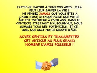 FAITES-LE SAVOIR A TOUS VOS AMIS...CELA PEUT LEUR SAUVER LA VIE !! NE PENSEZ  JAMAIS  QUE VOUS ÊTES À L’ABRI D’UNE ATTAQUE PARCE QUE VOTRE ÂGE EST INFÉRIEUR À 25/30 ANS. DANS LE CONTEXTE STRESSANT D’AUJOURD’HUI, NOUS SOMMES TOUS DES ‘POTENTIELS’, ET CE, QUEL QUE SOIT NOTRE GROUPE D’ÂGE. SOYEZ GENTILS ET TRANSMETTEZ CET ARTICLE AU PLUS GRAND NOMBRE D’AMIS POSSIBLE ! 
