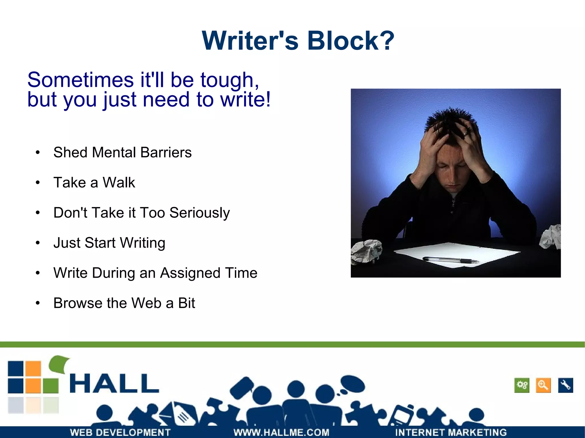 Writer's Block? Shed Mental Barriers Take a Walk Don't Take it Too Seriously Just Start Writing Write During an Assigned Time Browse the Web a Bit Sometimes it'll be tough, but you just need to write! 