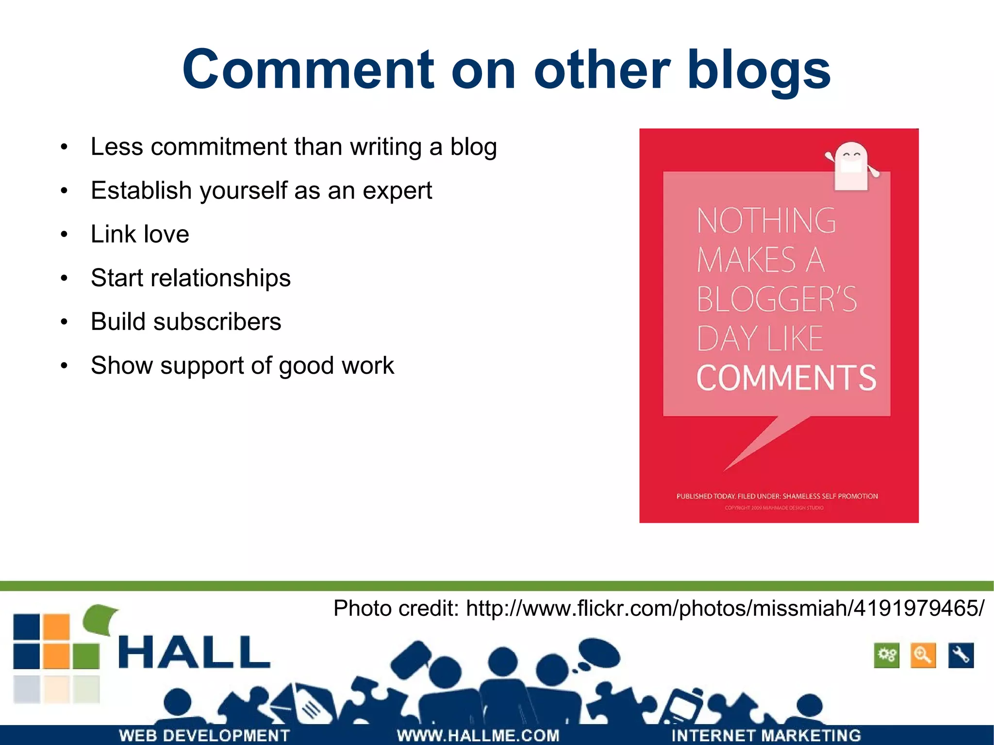 Comment on other blogs Less commitment than writing a blog Establish yourself as an expert Link love Start relationships Build subscribers Show support of good work Photo credit: http://www.flickr.com/photos/missmiah/4191979465/ 