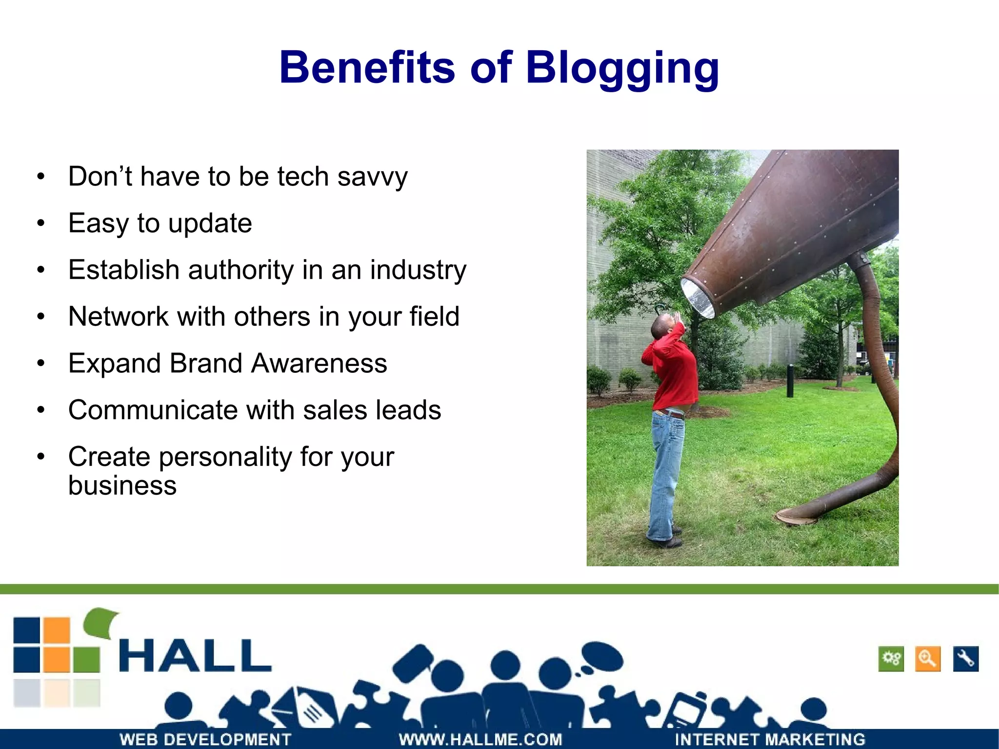 Benefits of Blogging Don’t have to be tech savvy Easy to update Establish authority in an industry Network with others in your field Expand Brand Awareness Communicate with sales leads Create personality for your business 