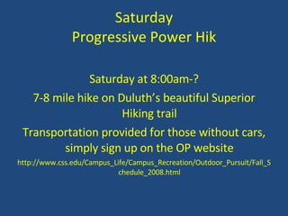 Saturday Progressive Power Hik Saturday at 8:00am-? 7-8 mile hike on Duluth’s beautiful Superior Hiking trail Transportation provided for those without cars, simply sign up on the OP website http://www.css.edu/Campus_Life/Campus_Recreation/Outdoor_Pursuit/Fall_Schedule_2008.html 