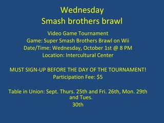 Wednesday Smash brothers brawl Video Game Tournament Game: Super Smash Brothers Brawl on Wii Date/Time: Wednesday, October 1st @ 8 PM Location: Intercultural Center MUST SIGN-UP BEFORE THE DAY OF THE TOURNAMENT! Participation Fee: $5 Table in Union: Sept. Thurs. 25th and Fri. 26th, Mon. 29th and Tues. 30th 