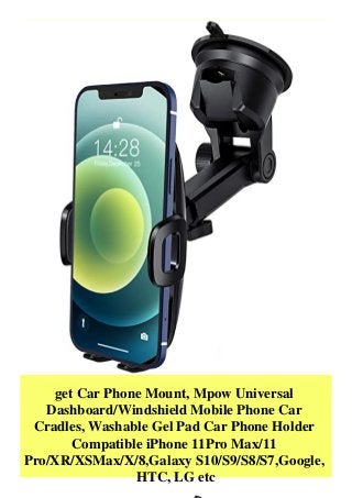 get Car Phone Mount, Mpow Universal
Dashboard/Windshield Mobile Phone Car
Cradles, Washable Gel Pad Car Phone Holder
Compatible iPhone 11Pro Max/11
Pro/XR/XSMax/X/8,Galaxy S10/S9/S8/S7,Google,
HTC, LG etc
 