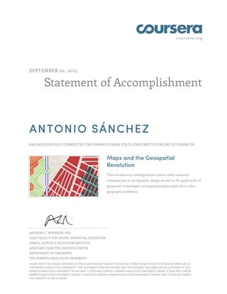 coursera.org
Statement of Accomplishment
SEPTEMBER 01, 2013
ANTONIO SÁNCHEZ
HAS SUCCESSFULLY COMPLETED THE PENNSYLVANIA STATE UNIVERSITY'S ONLINE OFFERING OF
Maps and the Geospatial
Revolution
This introductory undergraduate course covers essential
competencies in cartographic design as well as the application of
geospatial technologies and spatial analysis methods to solve
geographic problems.
ANTHONY C. ROBINSON, PHD
LEAD FACULTY FOR ONLINE GEOSPATIAL EDUCATION,
JOHN A. DUTTON E-EDUCATION INSTITUTE
ASSISTANT DIRECTOR, GEOVISTA CENTER
DEPARTMENT OF GEOGRAPHY
THE PENNSYLVANIA STATE UNIVERSITY
PLEASE NOTE: THE ONLINE OFFERING OF THIS CLASS DOES NOT REFLECT THE ENTIRE CURRICULUM OFFERED TO STUDENTS ENROLLED AT
THE PENNSYLVANIA STATE UNIVERSITY. THIS STATEMENT DOES NOT AFFIRM THAT THIS STUDENT WAS ENROLLED AS A STUDENT AT THE
PENNSYLVANIA STATE UNIVERSITY IN ANY WAY. IT DOES NOT CONFER A PENNSYLVANIA STATE UNIVERSITY GRADE; IT DOES NOT CONFER
PENNSYLVANIA STATE UNIVERSITY CREDIT; IT DOES NOT CONFER A PENNSYLVANIA STATE UNIVERSITY DEGREE; AND IT DOES NOT VERIFY
THE IDENTITY OF THE STUDENT.
 