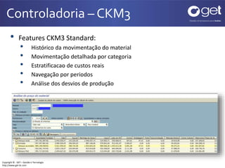 Controladoria – CKM3 
• Features CKM3 Standard: 
• Histórico da movimentação do material 
• Movimentação detalhada por categoria 
• Estratificacao de custos reais 
• Navegação por periodos 
• Análise dos desvios de produção 
Copyright © - GET – Gestão e Tecnologia 
http://www.get-br.com 
 