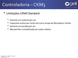 Controladoria – CKM3 
• Limitações CKM3 Standard: 
• Somente um material por vez 
• Impossível analise por Centro de Lucro, Grupo de Mercadoria, Família 
• Somente um período por vez 
• Não permite a estratificação de custos coletiva 
Copyright © - GET – Gestão e Tecnologia 
http://www.get-br.com 
 
