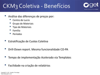 CKM3 Coletiva - Benefícios 
• Análise das diferenças de preços por: 
• Centro de Lucro 
• Grupo de Materiais 
• Tipo de Materiais 
• Família 
• Períodos 
• Estratificação de Custos Coletiva 
• Drill-Down report. Mesma funcionalidade CO-PA 
• Tempo de implementação Acelerado via Templates 
• Facilidade na criação de relatórios 
Copyright © - GET – Gestão e Tecnologia 
http://www.get-br.com 
 