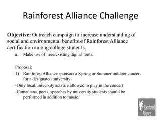 Rainforest Alliance Challenge Objective: Outreach campaign to increase understanding of social and environmental benefits of Rainforest Alliance certification among college students. Make use of  free/existing digital tools. Proposal:  Rainforest Alliance sponsors a Spring or Summer outdoor concert for a designated university -Only local/university acts are allowed to play in the concert -Comedians, poets, speeches by university students should be performed in addition to music. 
