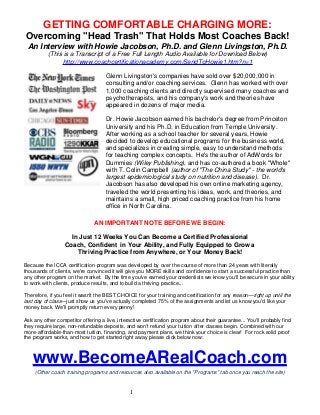 GETTING COMFORTABLE CHARGING MORE: 
Overcoming "Head Trash" That Holds Most Coaches Back! 
An Interview with Howie Jacobson, Ph.D. and Glenn Livingston, Ph.D. 
(This is a Transcript of a Free Full Length Audio Available for Download Below) 
http://www.coachcertificationacademy.com/SendToHowie1.htm?n=1 
Glenn Livingston's companies have sold over $20,000,000 in 
consulting and/or coaching services. Glenn has worked with over 
1,000 coaching clients and directly supervised many coaches and 
psychotherapists, and his company's work and theories have 
appeared in dozens of major media. 
Dr. Howie Jacobson earned his bachelor's degree from Princeton 
University and his Ph.D. in Education from Temple University. 
After working as a school teacher for several years, Howie 
decided to develop educational programs for the business world, 
and specializes in creating simple, easy to understand methods 
for teaching complex concepts. He's the author of AdWords for 
Dummies (Wiley Publishing), and has co-authored a book "Whole" 
with T. Colin Campbell (author of "The China Study" - the world's 
largest epidemiological study on nutrition and disease). Dr. 
Jacobson has also developed his own online marketing agency, 
traveled the world presenting his ideas, work, and theories, and 
maintains a small, high priced coaching practice from his home 
office in North Carolina. 
AN IMPORTANT NOTE BEFORE WE BEGIN: 
In Just 12 Weeks You Can Become a Certified Professional 
Coach, Confident in Your Ability, and Fully Equipped to Grow a 
Thriving Practice from Anywhere, or Your Money Back! 
Because the ICCA certification program was developed by over the course of more than 24 years with literally 
thousands of clients, we're convinced it will give you MORE skills and confidence to start a successful practice than 
any other program on the market. By the time you've earned your credentials we know you'll be secure in your ability 
to work with clients, produce results, and to build a thriving practice... 
Therefore, if you feel it wasn't the BEST CHOICE for your training and certification for any reason—right up until the 
last day of class—just show us you've actually completed 75% of the assignments and let us know you'd like your 
money back. We'll promptly return every penny! 
Ask any other competitor offering a live, interactive certification program about their guarantee... You'll probably find 
they require large, non-refundable deposits, and won't refund your tuition after classes begin. Combined with our 
more-affordable-than-most tuition, financing, and payment plans, we think your choice is clear! For rock solid proof 
the program works, and how to get started right away please click below now: 
www.BecomeARealCoach.com 
(Other coach training programs and resources also available on the "Programs" tab once you reach the site) 
1 
 
