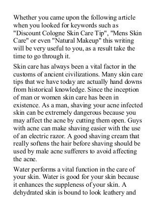 Whether you came upon the following article
when you looked for keywords such as
"Discount Cologne Skin Care Tip", "Mens Skin
Care" or even "Natural Makeup" this writing
will be very useful to you, as a result take the
time to go through it.
Skin care has always been a vital factor in the
customs of ancient civilizations. Many skin care
tips that we have today are actually hand downs
from historical knowledge. Since the inception
of man or women skin care has been in
existence. As a man, shaving your acne infected
skin can be extremely dangerous because you
may affect the acne by cutting them open. Guys
with acne can make shaving easier with the use
of an electric razor. A good shaving cream that
really softens the hair before shaving should be
used by male acne sufferers to avoid affecting
the acne.
Water performs a vital function in the care of
your skin. Water is good for your skin because
it enhances the suppleness of your skin. A
dehydrated skin is bound to look leathery and
 
