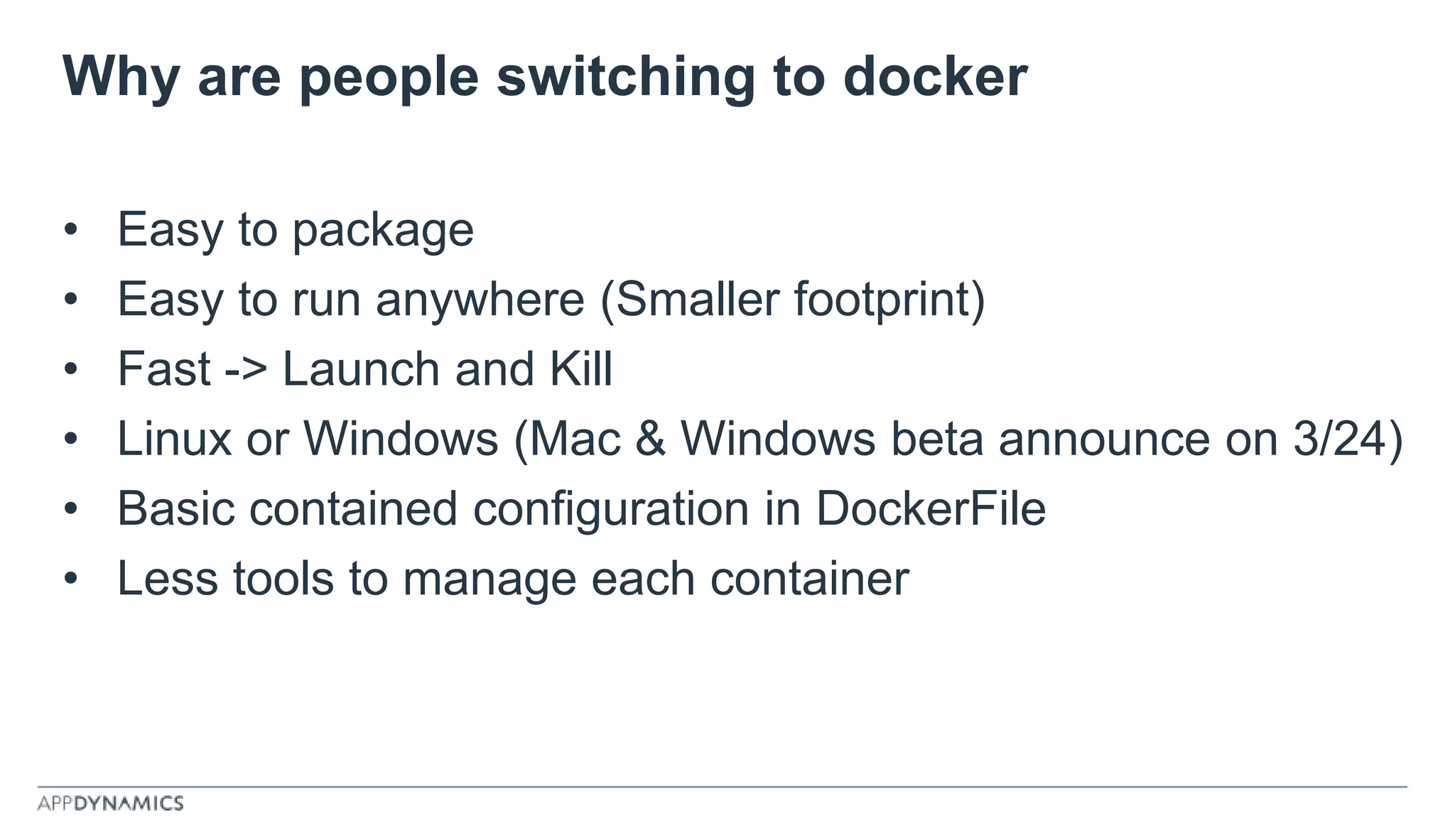 Why are people switching to docker
• Easy to package
• Easy to run anywhere (Smaller footprint)
• Fast -> Launch and Kill
• Linux or Windows (Mac & Windows beta announce on 3/24)
• Basic contained configuration in DockerFile
• Less tools to manage each container
 