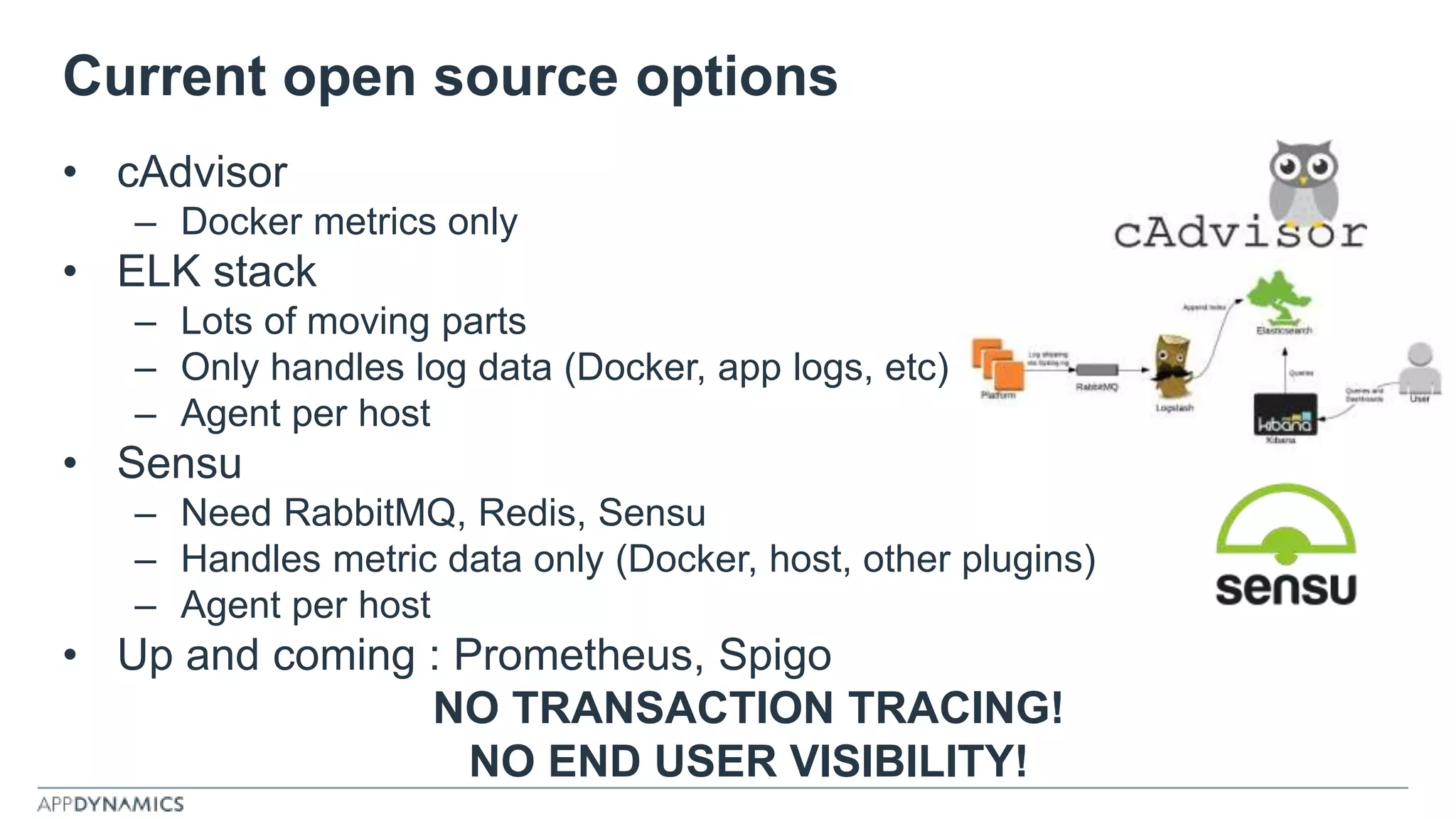 Current open source options
• cAdvisor
– Docker metrics only
• ELK stack
– Lots of moving parts
– Only handles log data (Docker, app logs, etc)
– Agent per host
• Sensu
– Need RabbitMQ, Redis, Sensu
– Handles metric data only (Docker, host, other plugins)
– Agent per host
• Up and coming : Prometheus, Spigo
NO TRANSACTION TRACING!
NO END USER VISIBILITY!
 